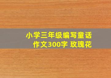 小学三年级编写童话作文300字 玫瑰花